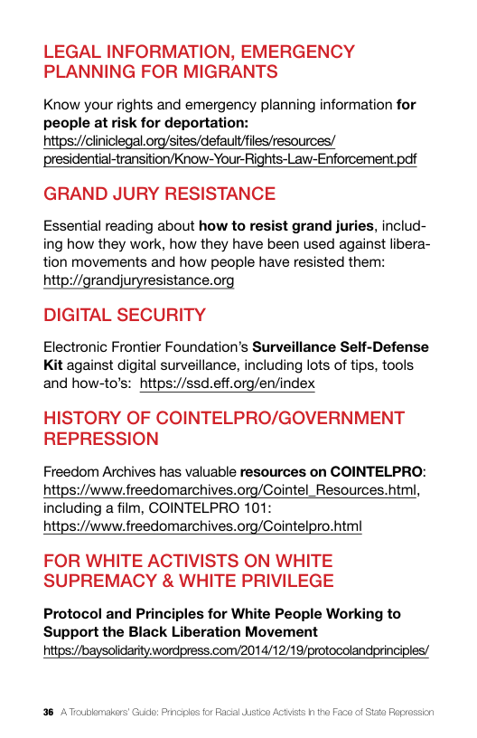 LEGAL INFORMATION, EMERGENCY PLANNING FOR MIGRANTS  Know your rights and emergency planning information for people at risk for deportation: httpsy/ciniclegal.org/sites/defaultfiles/resources/ presidential-transitiorvKnow-Your-Rights-Law-Enforcement pdf  GRAND JURY RESISTANCE  Essential reading about how to resist grand juries, includ- ing how they work, how they have been used against libera- tion movements and how people have resisted them:  http://grandjuryresistance.org DIGITAL SECURITY  Electronic Frontier Foundation’s Surveillance Self-Defense Kit against digital surveillance, including lots of tips, tools and how-to’s: https://ssd.eff.org/en/index  HISTORY OF COINTELPRO/GOVERNMENT REPRESSION  Freedom Archives has valuable resources on COINTELPRO: https://www.freedomarchives.org/Cointel_Resources.html, including a film, COINTELPRO 101: https://www.freedomarchives.org/Cointelpro.htm  FOR WHITE ACTIVISTS ON WHITE SUPREMACY & WHITE PRIVILEGE  Protocol and Principles for White People Working to Support the Black Liberation Movement htps://baysolidarity.wordpress.com/2014/12/19/protocolandprinciples/  38 A Toublomakers’ Guido: Prnciples for Raal Wstio ACHSEs 1 the Faco of Siata Fegrossien 